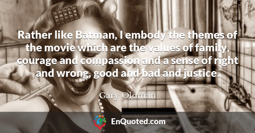 Rather like Batman, I embody the themes of the movie which are the values of family, courage and compassion and a sense of right and wrong, good and bad and justice.