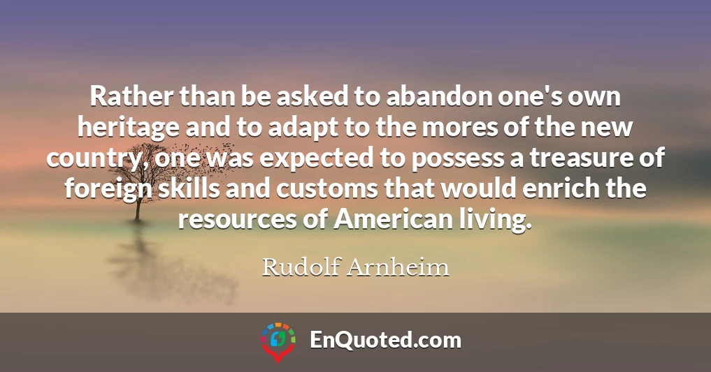 Rather than be asked to abandon one's own heritage and to adapt to the mores of the new country, one was expected to possess a treasure of foreign skills and customs that would enrich the resources of American living.