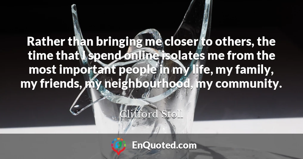 Rather than bringing me closer to others, the time that I spend online isolates me from the most important people in my life, my family, my friends, my neighbourhood, my community.