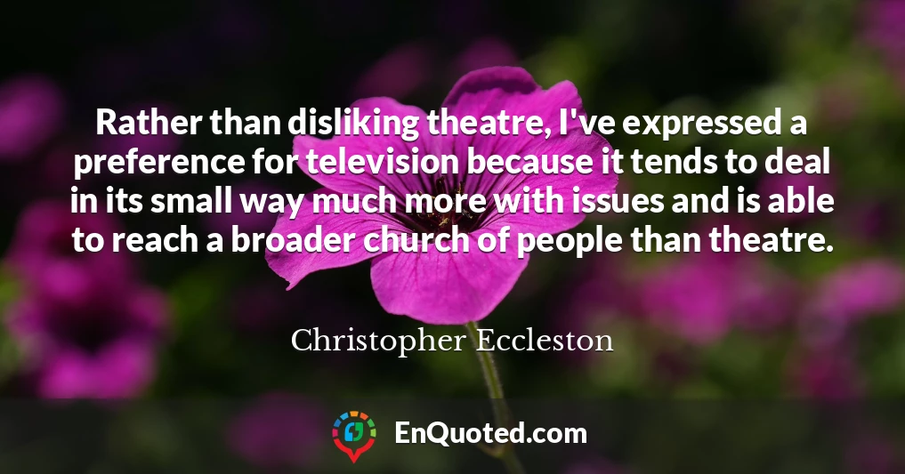 Rather than disliking theatre, I've expressed a preference for television because it tends to deal in its small way much more with issues and is able to reach a broader church of people than theatre.