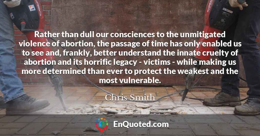 Rather than dull our consciences to the unmitigated violence of abortion, the passage of time has only enabled us to see and, frankly, better understand the innate cruelty of abortion and its horrific legacy - victims - while making us more determined than ever to protect the weakest and the most vulnerable.