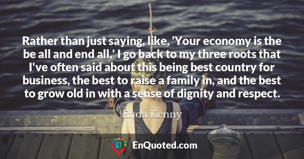Rather than just saying, like, 'Your economy is the be all and end all,' I go back to my three roots that I've often said about this being best country for business, the best to raise a family in, and the best to grow old in with a sense of dignity and respect.