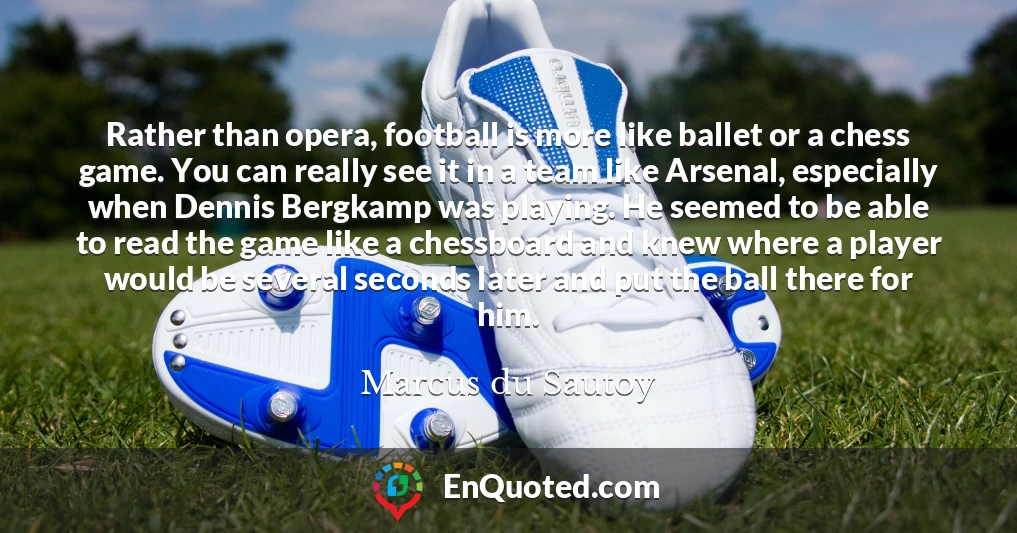Rather than opera, football is more like ballet or a chess game. You can really see it in a team like Arsenal, especially when Dennis Bergkamp was playing. He seemed to be able to read the game like a chessboard and knew where a player would be several seconds later and put the ball there for him.