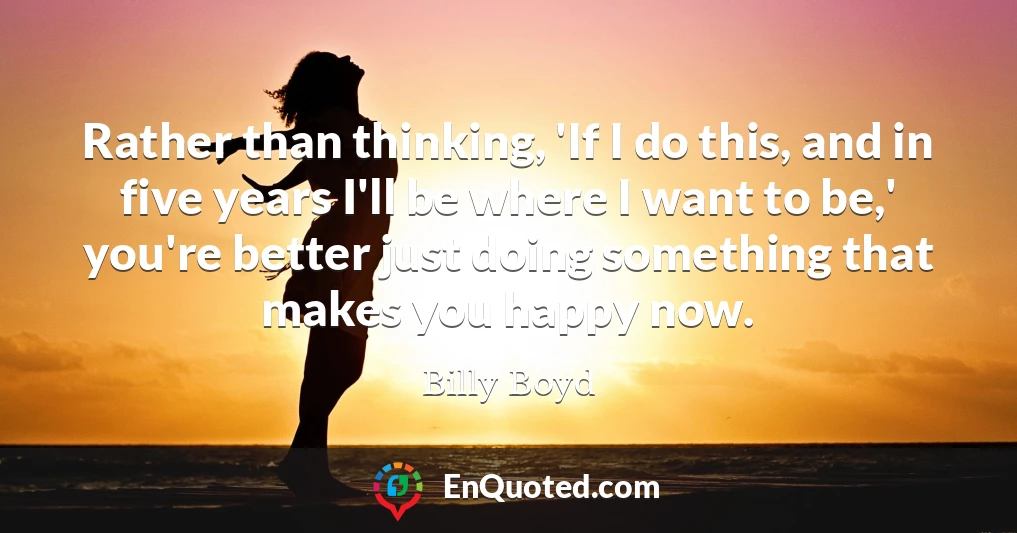 Rather than thinking, 'If I do this, and in five years I'll be where I want to be,' you're better just doing something that makes you happy now.