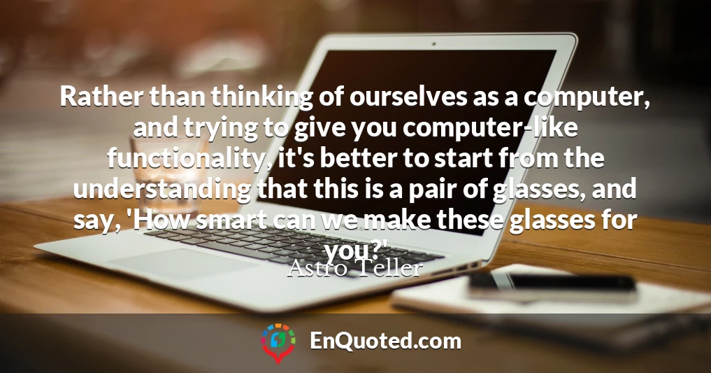 Rather than thinking of ourselves as a computer, and trying to give you computer-like functionality, it's better to start from the understanding that this is a pair of glasses, and say, 'How smart can we make these glasses for you?'