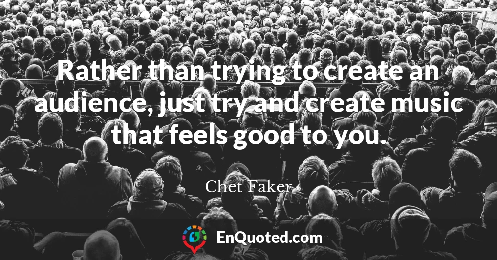 Rather than trying to create an audience, just try and create music that feels good to you.