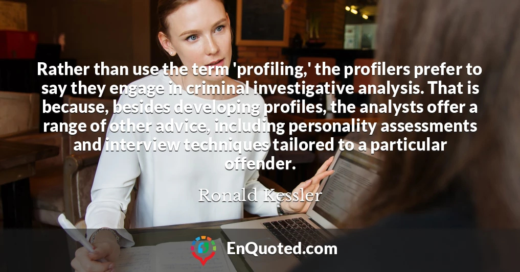 Rather than use the term 'profiling,' the profilers prefer to say they engage in criminal investigative analysis. That is because, besides developing profiles, the analysts offer a range of other advice, including personality assessments and interview techniques tailored to a particular offender.
