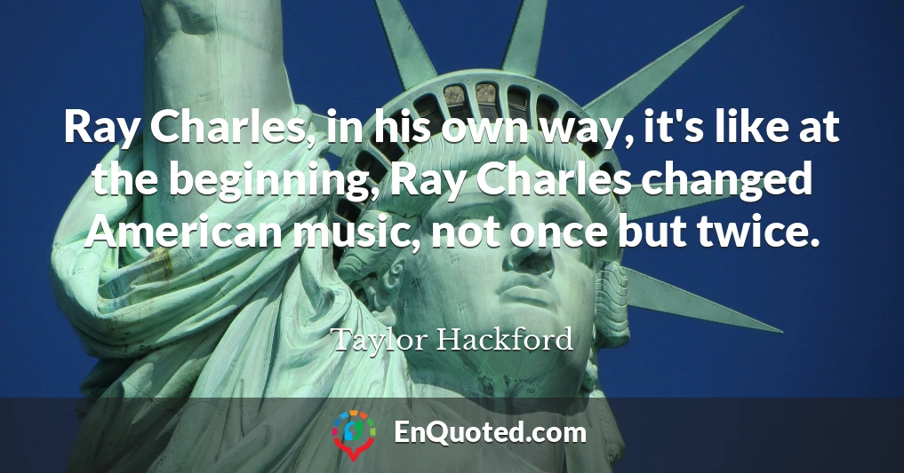 Ray Charles, in his own way, it's like at the beginning, Ray Charles changed American music, not once but twice.