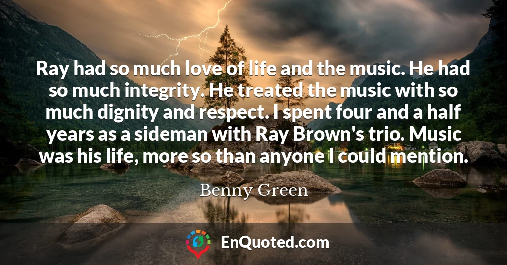 Ray had so much love of life and the music. He had so much integrity. He treated the music with so much dignity and respect. I spent four and a half years as a sideman with Ray Brown's trio. Music was his life, more so than anyone I could mention.
