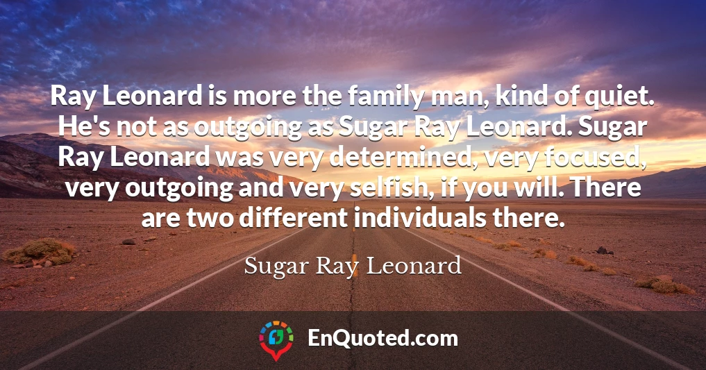 Ray Leonard is more the family man, kind of quiet. He's not as outgoing as Sugar Ray Leonard. Sugar Ray Leonard was very determined, very focused, very outgoing and very selfish, if you will. There are two different individuals there.
