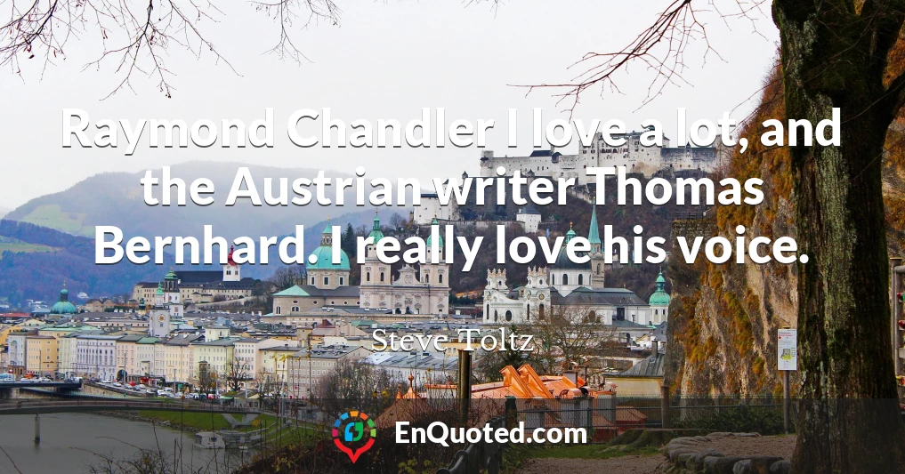 Raymond Chandler I love a lot, and the Austrian writer Thomas Bernhard. I really love his voice.