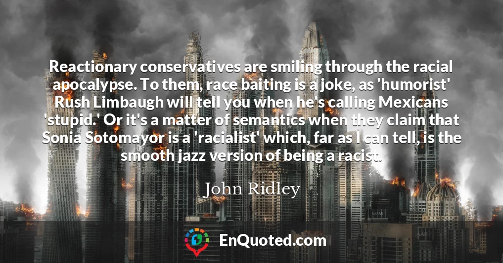 Reactionary conservatives are smiling through the racial apocalypse. To them, race baiting is a joke, as 'humorist' Rush Limbaugh will tell you when he's calling Mexicans 'stupid.' Or it's a matter of semantics when they claim that Sonia Sotomayor is a 'racialist' which, far as I can tell, is the smooth jazz version of being a racist.