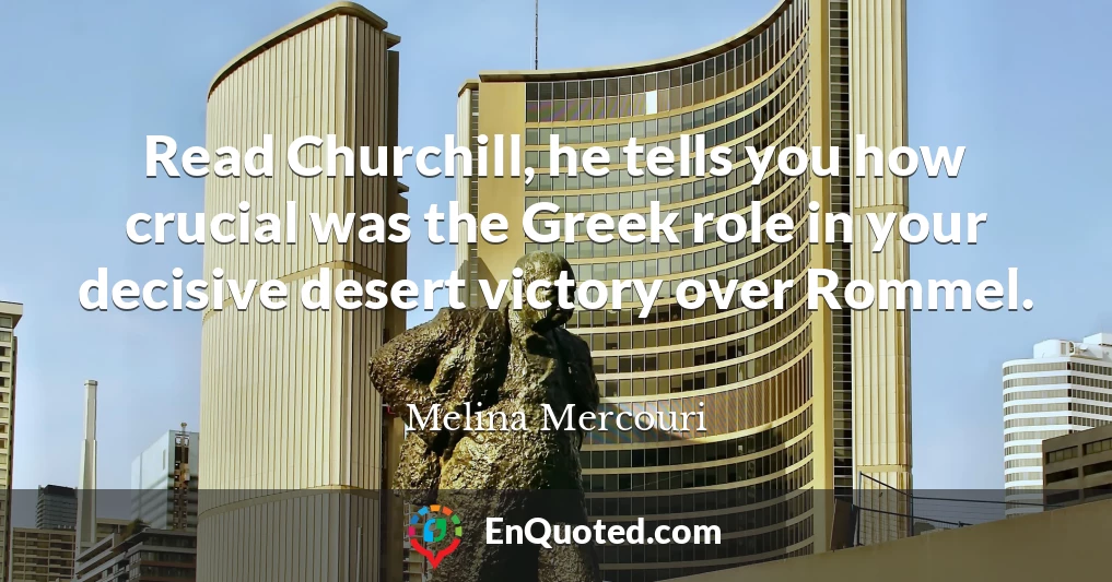 Read Churchill, he tells you how crucial was the Greek role in your decisive desert victory over Rommel.