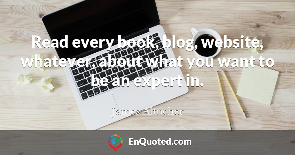 Read every book, blog, website, whatever, about what you want to be an expert in.
