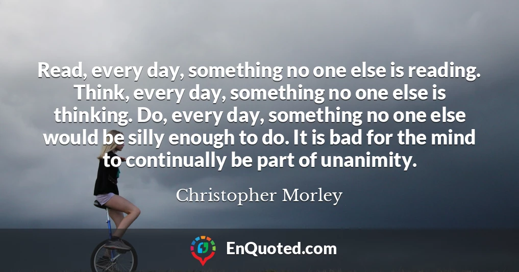 Read, every day, something no one else is reading. Think, every day, something no one else is thinking. Do, every day, something no one else would be silly enough to do. It is bad for the mind to continually be part of unanimity.