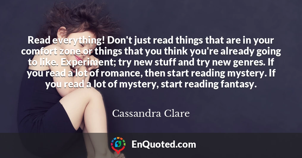 Read everything! Don't just read things that are in your comfort zone or things that you think you're already going to like. Experiment; try new stuff and try new genres. If you read a lot of romance, then start reading mystery. If you read a lot of mystery, start reading fantasy.