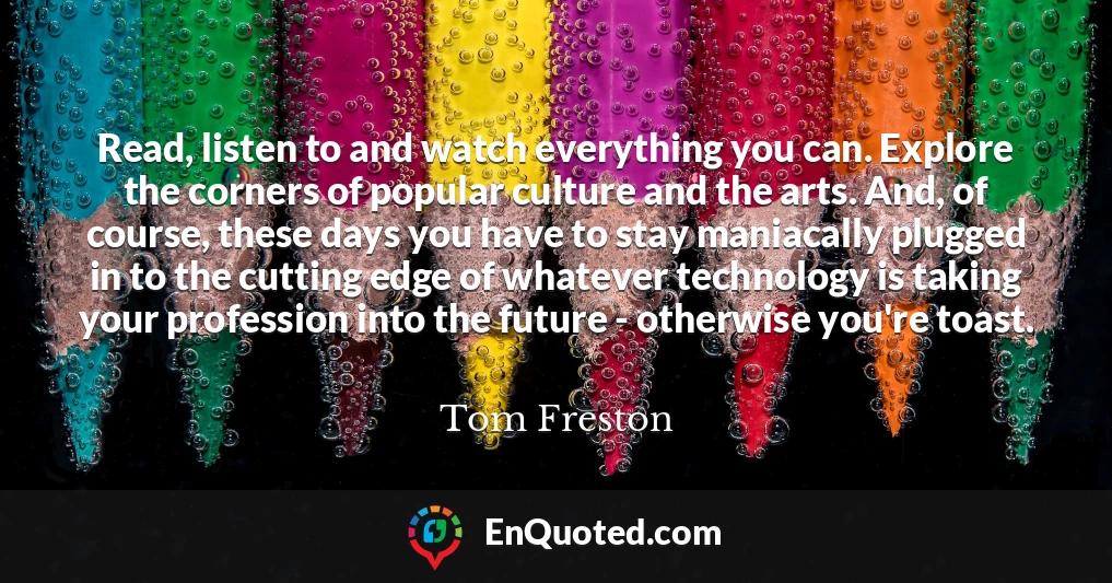 Read, listen to and watch everything you can. Explore the corners of popular culture and the arts. And, of course, these days you have to stay maniacally plugged in to the cutting edge of whatever technology is taking your profession into the future - otherwise you're toast.