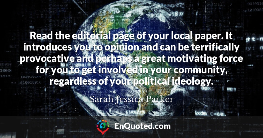 Read the editorial page of your local paper. It introduces you to opinion and can be terrifically provocative and perhaps a great motivating force for you to get involved in your community, regardless of your political ideology.