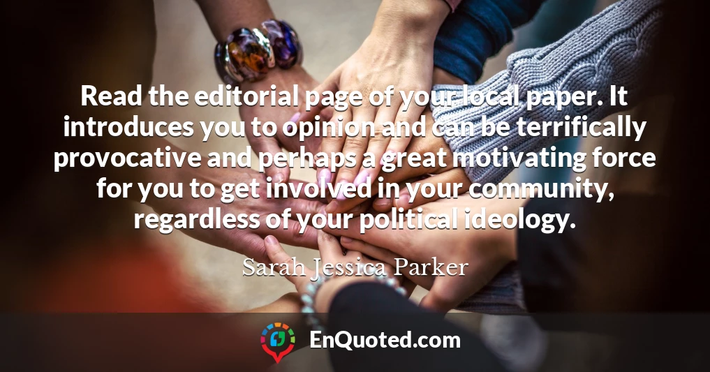 Read the editorial page of your local paper. It introduces you to opinion and can be terrifically provocative and perhaps a great motivating force for you to get involved in your community, regardless of your political ideology.