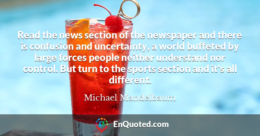 Read the news section of the newspaper and there is confusion and uncertainty, a world buffeted by large forces people neither understand nor control. But turn to the sports section and it's all different.
