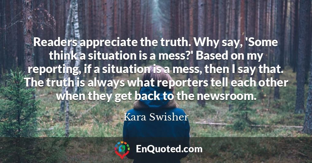 Readers appreciate the truth. Why say, 'Some think a situation is a mess?' Based on my reporting, if a situation is a mess, then I say that. The truth is always what reporters tell each other when they get back to the newsroom.