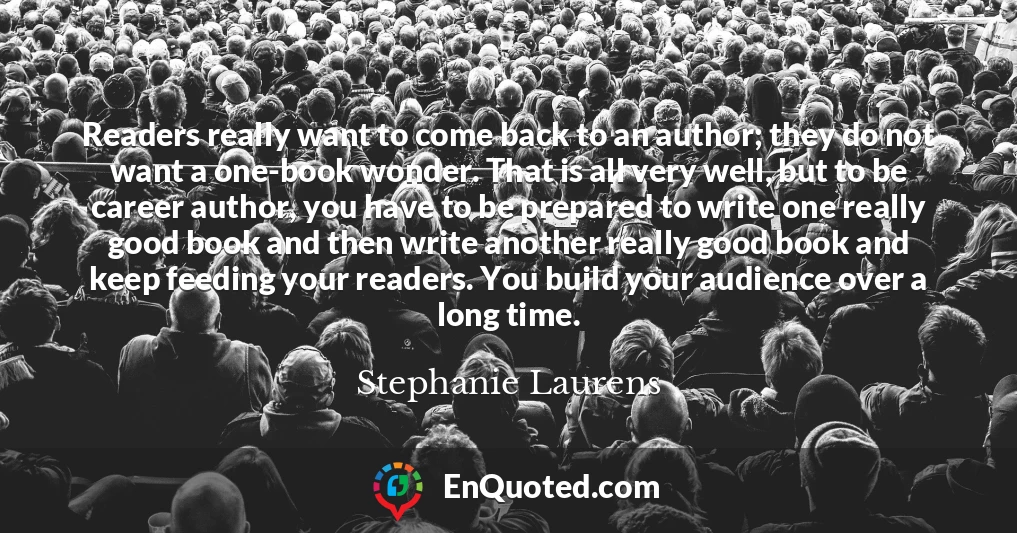 Readers really want to come back to an author; they do not want a one-book wonder. That is all very well, but to be career author, you have to be prepared to write one really good book and then write another really good book and keep feeding your readers. You build your audience over a long time.