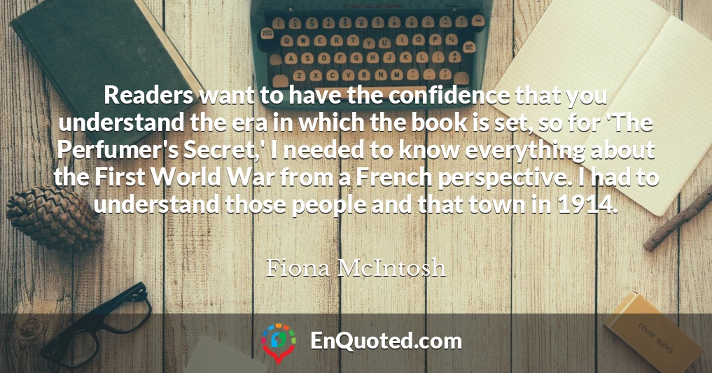 Readers want to have the confidence that you understand the era in which the book is set, so for 'The Perfumer's Secret,' I needed to know everything about the First World War from a French perspective. I had to understand those people and that town in 1914.