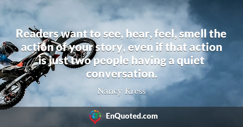Readers want to see, hear, feel, smell the action of your story, even if that action is just two people having a quiet conversation.