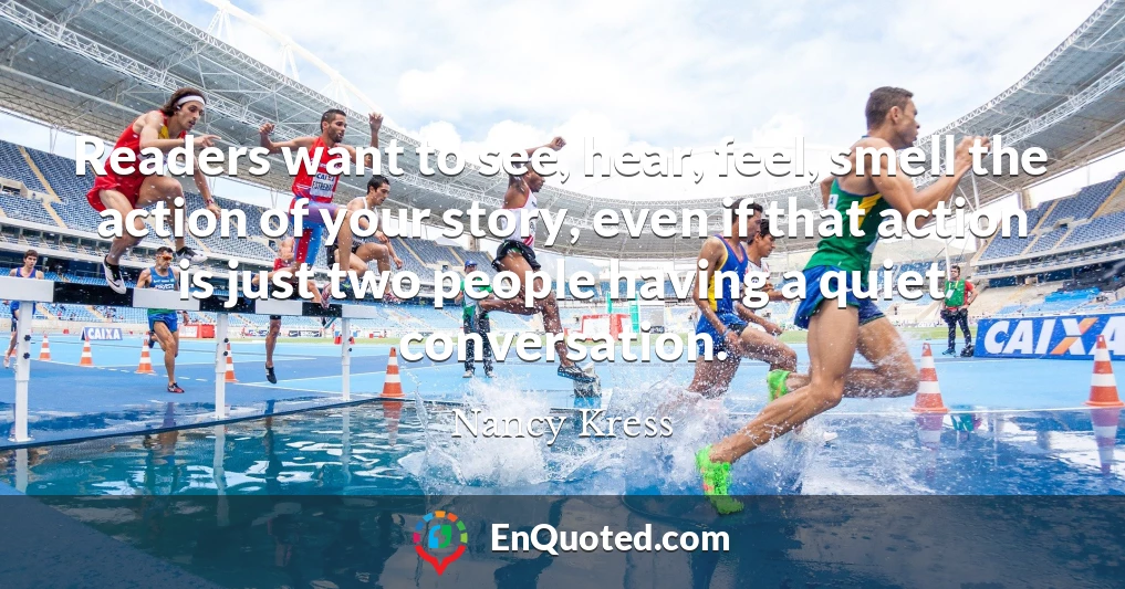 Readers want to see, hear, feel, smell the action of your story, even if that action is just two people having a quiet conversation.