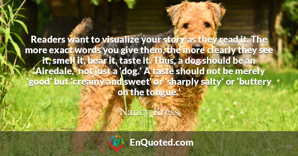 Readers want to visualize your story as they read it. The more exact words you give them, the more clearly they see it, smell it, hear it, taste it. Thus, a dog should be an 'Airedale,' not just a 'dog.' A taste should not be merely 'good' but 'creamy and sweet' or 'sharply salty' or 'buttery on the tongue.'
