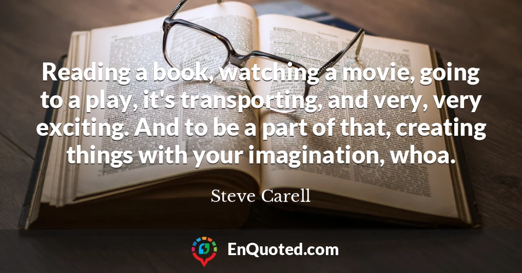 Reading a book, watching a movie, going to a play, it's transporting, and very, very exciting. And to be a part of that, creating things with your imagination, whoa.