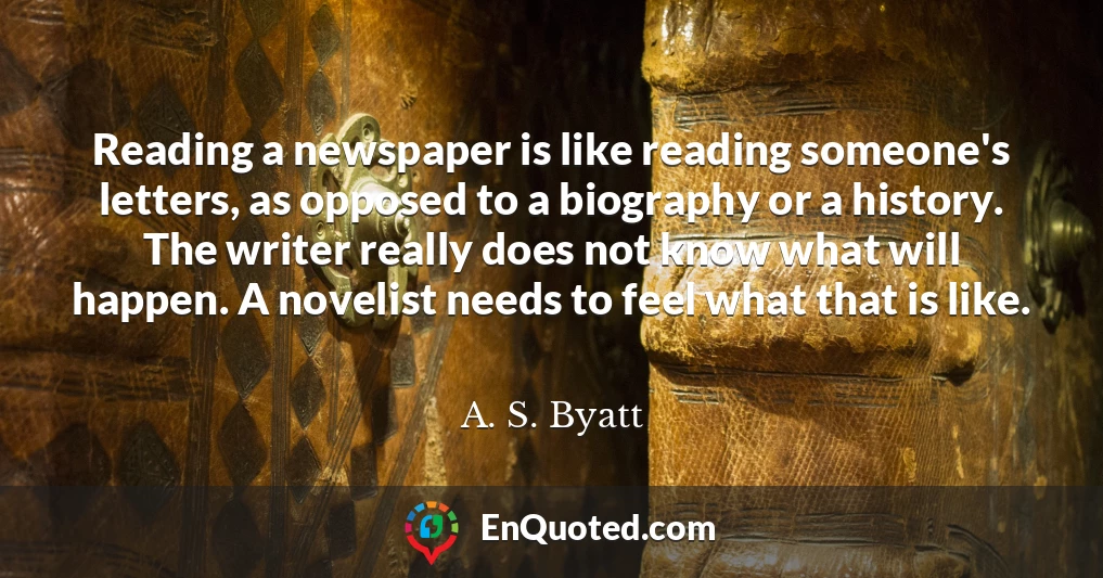 Reading a newspaper is like reading someone's letters, as opposed to a biography or a history. The writer really does not know what will happen. A novelist needs to feel what that is like.