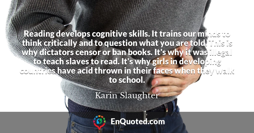 Reading develops cognitive skills. It trains our minds to think critically and to question what you are told. This is why dictators censor or ban books. It's why it was illegal to teach slaves to read. It's why girls in developing countries have acid thrown in their faces when they walk to school.