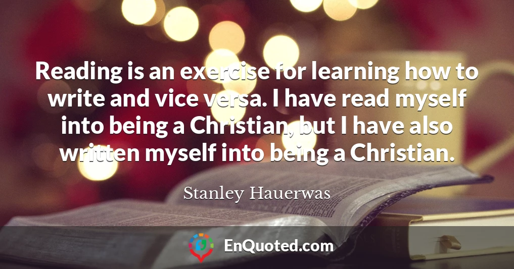 Reading is an exercise for learning how to write and vice versa. I have read myself into being a Christian, but I have also written myself into being a Christian.