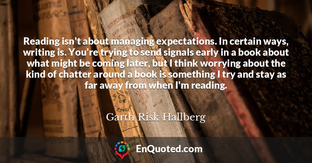 Reading isn't about managing expectations. In certain ways, writing is. You're trying to send signals early in a book about what might be coming later, but I think worrying about the kind of chatter around a book is something I try and stay as far away from when I'm reading.