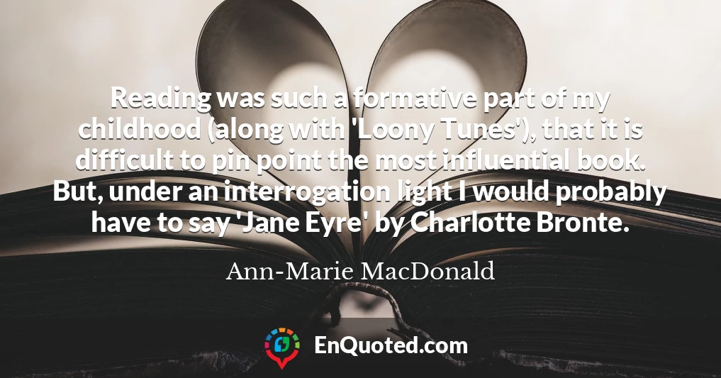 Reading was such a formative part of my childhood (along with 'Loony Tunes'), that it is difficult to pin point the most influential book. But, under an interrogation light I would probably have to say 'Jane Eyre' by Charlotte Bronte.