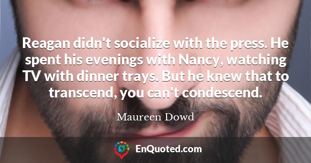 Reagan didn't socialize with the press. He spent his evenings with Nancy, watching TV with dinner trays. But he knew that to transcend, you can't condescend.