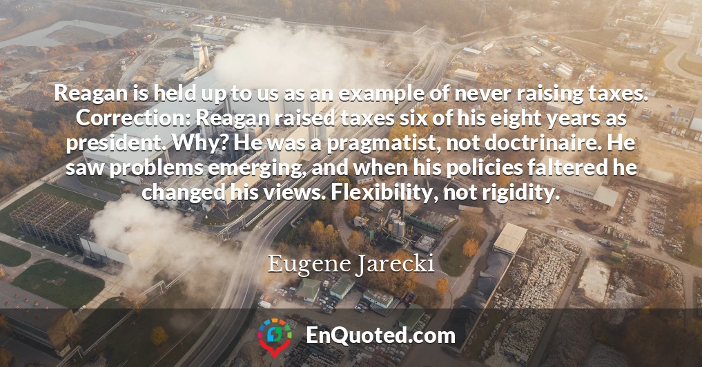 Reagan is held up to us as an example of never raising taxes. Correction: Reagan raised taxes six of his eight years as president. Why? He was a pragmatist, not doctrinaire. He saw problems emerging, and when his policies faltered he changed his views. Flexibility, not rigidity.