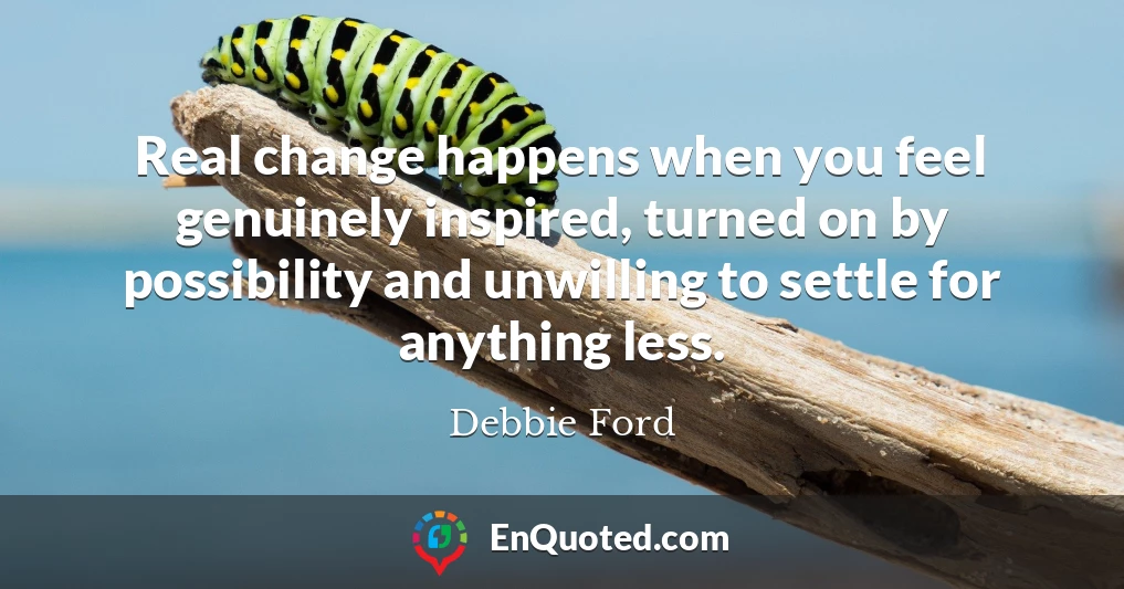 Real change happens when you feel genuinely inspired, turned on by possibility and unwilling to settle for anything less.