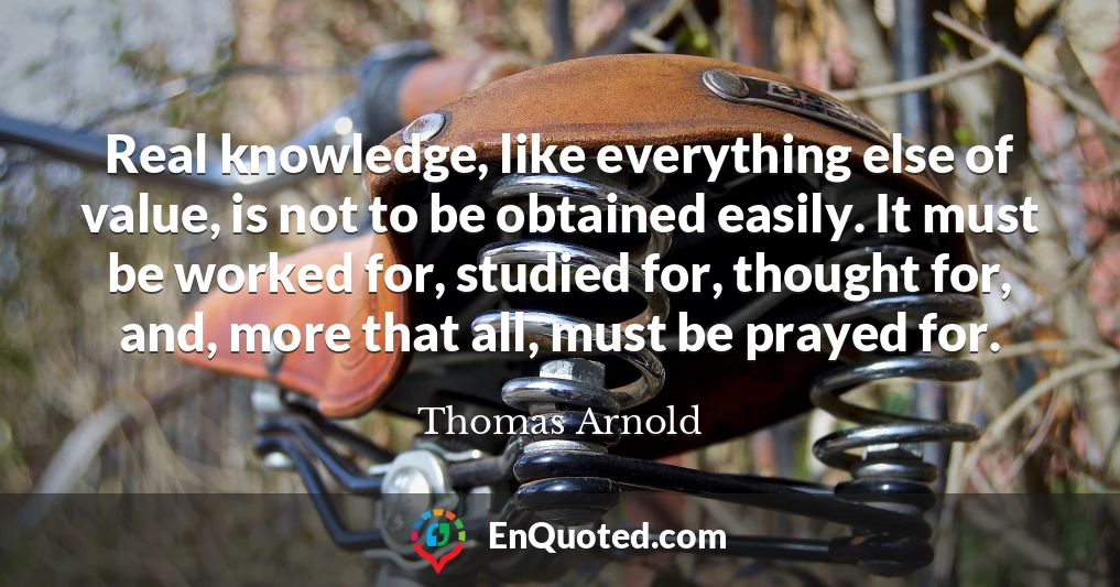 Real knowledge, like everything else of value, is not to be obtained easily. It must be worked for, studied for, thought for, and, more that all, must be prayed for.