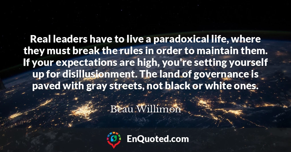 Real leaders have to live a paradoxical life, where they must break the rules in order to maintain them. If your expectations are high, you're setting yourself up for disillusionment. The land of governance is paved with gray streets, not black or white ones.