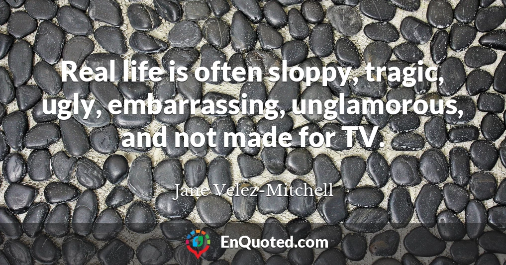 Real life is often sloppy, tragic, ugly, embarrassing, unglamorous, and not made for TV.
