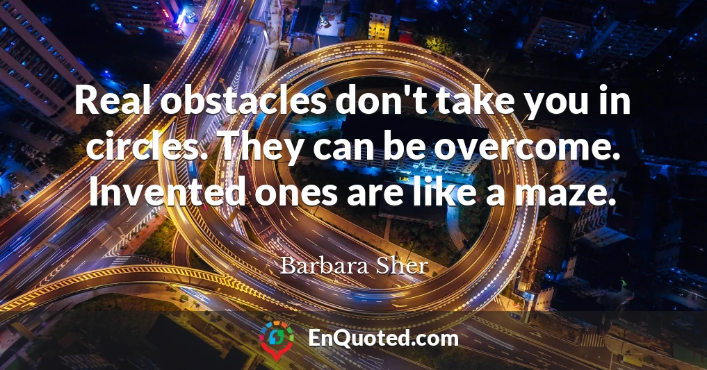 Real obstacles don't take you in circles. They can be overcome. Invented ones are like a maze.