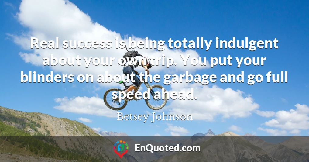 Real success is being totally indulgent about your own trip. You put your blinders on about the garbage and go full speed ahead.