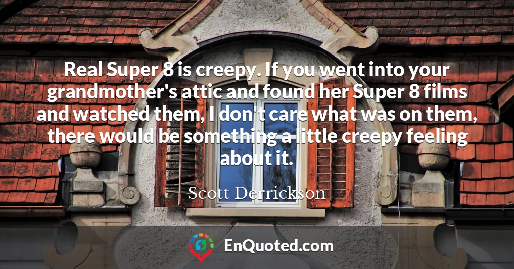 Real Super 8 is creepy. If you went into your grandmother's attic and found her Super 8 films and watched them, I don't care what was on them, there would be something a little creepy feeling about it.