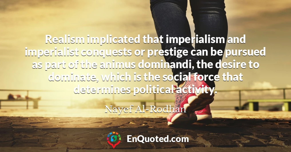 Realism implicated that imperialism and imperialist conquests or prestige can be pursued as part of the animus dominandi, the desire to dominate, which is the social force that determines political activity.