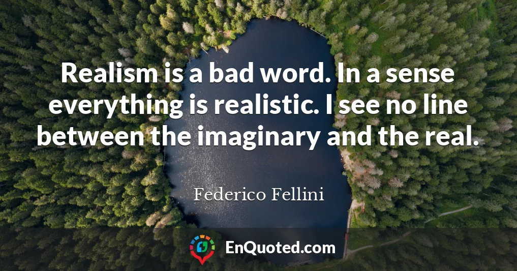 Realism is a bad word. In a sense everything is realistic. I see no line between the imaginary and the real.