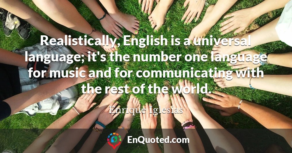 Realistically, English is a universal language; it's the number one language for music and for communicating with the rest of the world.