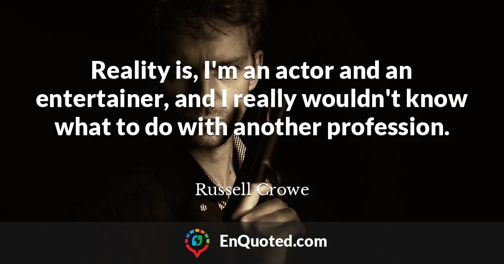 Reality is, I'm an actor and an entertainer, and I really wouldn't know what to do with another profession.