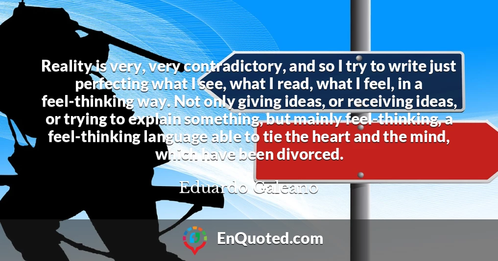 Reality is very, very contradictory, and so I try to write just perfecting what I see, what I read, what I feel, in a feel-thinking way. Not only giving ideas, or receiving ideas, or trying to explain something, but mainly feel-thinking, a feel-thinking language able to tie the heart and the mind, which have been divorced.